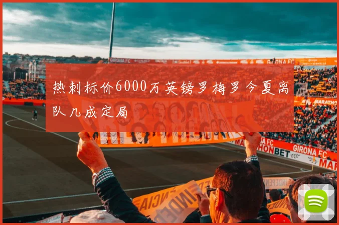 热刺标价6000万英镑罗梅罗今夏离队几成定局