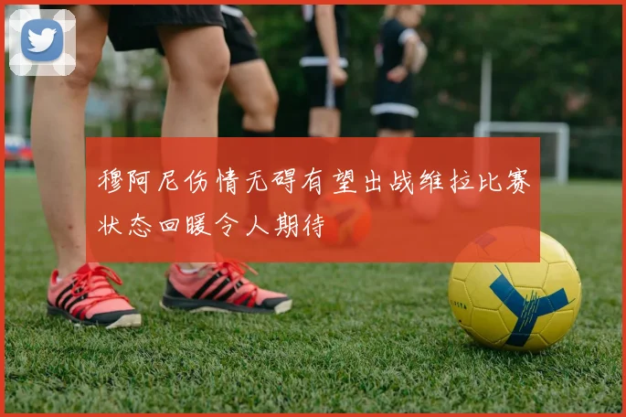 穆阿尼伤情无碍有望出战维拉比赛状态回暖令人期待