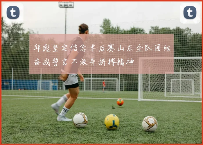 邱彪坚定信念季后赛山东全队团结奋战誓言不放弃拼搏精神