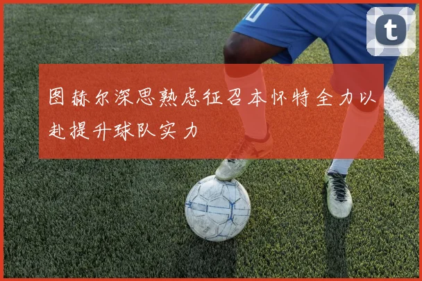 图赫尔深思熟虑征召本怀特全力以赴提升球队实力
