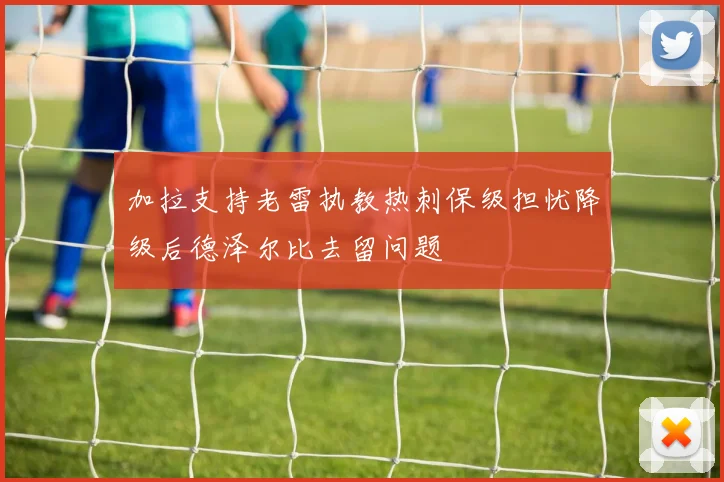 加拉支持老雷执教热刺保级担忧降级后德泽尔比去留问题