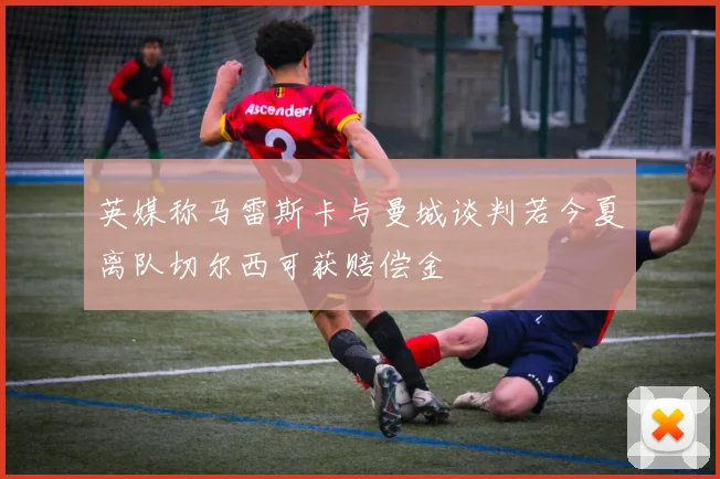 英媒称马雷斯卡与曼城谈判若今夏离队切尔西可获赔偿金