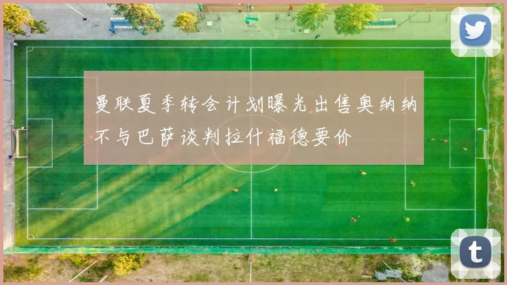 曼联夏季转会计划曝光出售奥纳纳不与巴萨谈判拉什福德要价