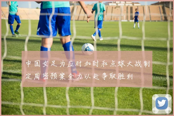 中国女足为应对加时和点球大战制定周密预案全力以赴争取胜利