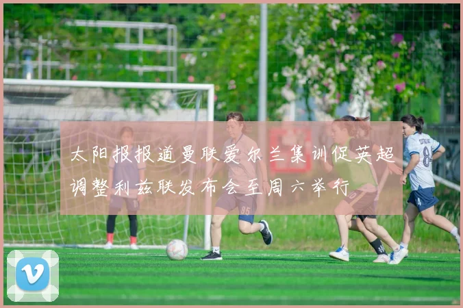 太阳报报道曼联爱尔兰集训促英超调整利兹联发布会至周六举行