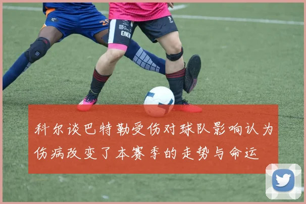 科尔谈巴特勒受伤对球队影响认为伤病改变了本赛季的走势与命运